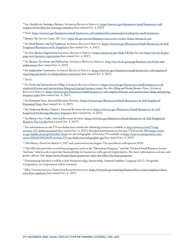 See Checklit fo Starting a Busines, Ixrexas Revexus Sewvice, hutps:vsesies. govibusinesses/smallbusinesses-self- employedichecklistfor-starting-a-business (st visited Oct. 4, 2017).  S+ Visi: hiepsiwwirs govibusinessesismall-businesses-selfemployed/recommended.-readingfor-small-busin   Businss i Service Center, DC Gov, htp/lde govlsersice/business-tax-service-center; utps:/imytax de gov.  Ste Small Busines and Slf Emplyed,Iewsas. Revenve Suavice, bitps s gov/Businesses/Small-Businesses-fe Self- UBusinesses-vith-Employees (st visited Oct. 4, 2017,  Sce New BusinessRegitration Intexat. Reveve Sexvice heepsfimytas.de. gov/2link=FRS00; See alsohtspilots.co.de. gov! pagelnevebusiness-registration (las visied Oct. 4, 2017).   See Businss T Forms and Publcations, Ix1exsiat Revexve Sexvice, hiepsffotecfo.de. gov/psge/business-tax-forms-and- ‘publications (ase visited Oct. 4,2017).  See Independent Contracors, INTERNAL REVENUE SERVICE, hteps:sneirs gos/businesses/small businesses-self.employed/  reporting-payments-to-independent-contractors (ast vsited Oct. 4, 2017). “Seeid  0 See Forms and nstractions for iling, INTexsiat Reveve Sevice, betps:omssiss gov/businesses/small-businesses-slf-  emplayedforms-and-instuctions-lingand-paying-business-taxes; See also Filing and Paying Busines Tases, ITeRsa. Revesve Seavice, hitps: ol all - cmployed forms-andLinstructions-fling-and-paying-  business-tases ast visited Oct. 4, 2017).  4 See Etimated Tises, Inteenal Revene Services, htpsifsowirs gov/Businesses/Small- Businesses-&-Self-Employed) Estimated-Taxes (lastvisited Oct. 4, 2017),  See Deducting Businss Expenses, Internal Revenue Services, hutps:/fwsies gov/Businesses/Small- Businesses-&-Self- IDeducting Business- Expenses (ast visited Oct. 4, 2017).  See Busimss Tix Credits, Internal Revenue Services, itps uIBy all By Self Employed!  Business Tax-Credits (ase visted Oct. 4, 2017).  “For information on the 179-tax deduction consult the following resources available ac htep:swnwsection]79.0rg section 179_deduction html (ast visited Oc. 4, 2017); Detailed information on Section 179 from the IRS tps:/fwss: irs gov/publications/p946/ch02 heml; See also nfographic of Section 179 available at hetps: fassets entreprencur.com/ staric/20160128020658-scction-179-tax-deduction-infographic pg Gast visited Oct. 4, 2017,  “The library closed on March 4, 2017 and construction has begun. The new library il open in 2020.  The SBA also provides several loan programs, such as the “Microloan Program,” and the “General Small Business Loans: 7@ loan,"which secks to provide financial help for businesses with special sequirements. For more information on loans and grants,please visit: http: ba govllaans-granesisce-what shi-offers/sha-loan-  “Determining whether it will be a Sole Proprietorship, Parenership, Limited Liability Company (LLC), Nonprofie, Cooperative, or Corporation will be essenial  7ISBA, UNDERSTANDING EMPLOYER RESPO yourfirstemployee (last visited Oct. 4, 2017,  s, htps ba gastasting- business hire-retsin-cmplayces/hire-  29 | BUSINESS AND LEGAL TOOLKIT FOR RETURNING CITIZENS | GW LAW 